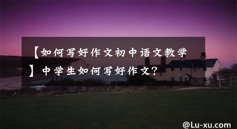 【如何写好作文初中语文教学】中学生如何写好作文？