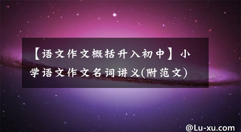 【语文作文概括升入初中】小学语文作文名词讲义(附范文)家里建议小学生收一份。