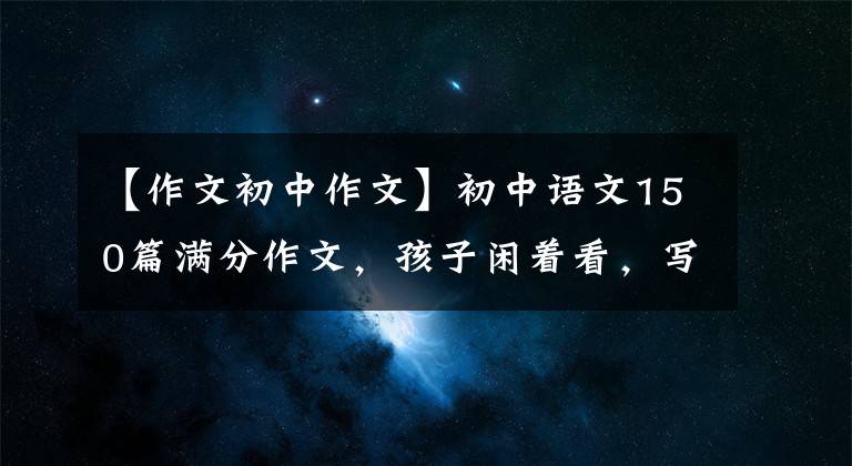 【作文初中作文】初中语文150篇满分作文，孩子闲着看，写作颇有收获！建议备份一份