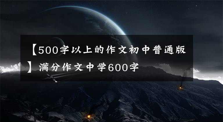 【500字以上的作文初中普通版】满分作文中学600字