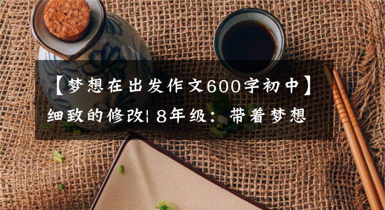 【梦想在出发作文600字初中】细致的修改| 8年级：带着梦想出发