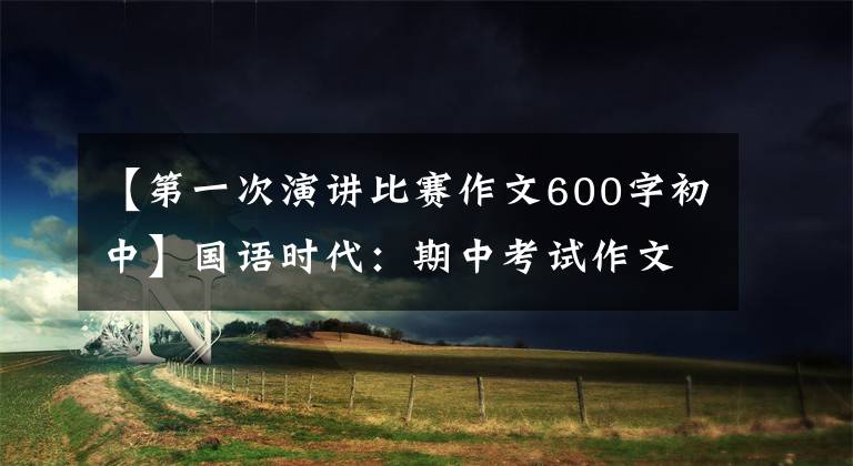 【第一次演讲比赛作文600字初中】国语时代：期中考试作文这次，我是主角