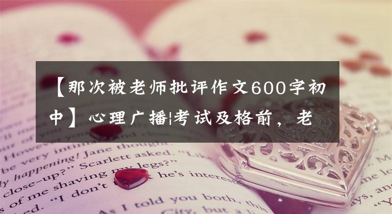 【那次被老师批评作文600字初中】心理广播|考试及格前，老师当着全班的面严厉斥责了我。