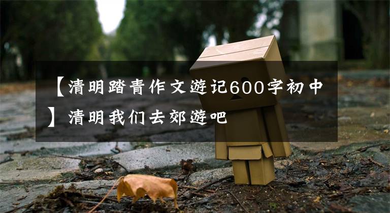 【清明踏青作文游记600字初中】清明我们去郊游吧