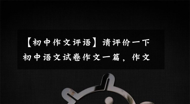 【初中作文评语】请评价一下初中语文试卷作文一篇，作文怎么样。你能得到多少分？