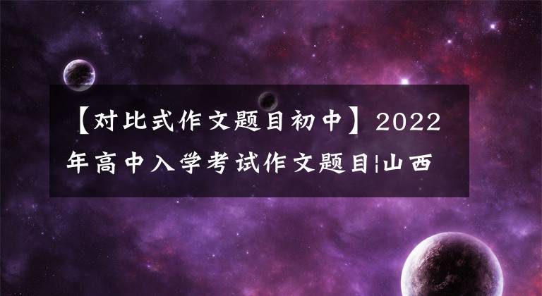 【对比式作文题目初中】2022年高中入学考试作文题目|山西、怀化、永州、济宁、无为(不断更新)