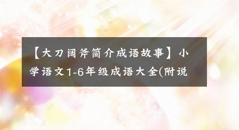 【大刀阔斧简介成语故事】小学语文1-6年级成语大全(附说明)在中小学都可以用。