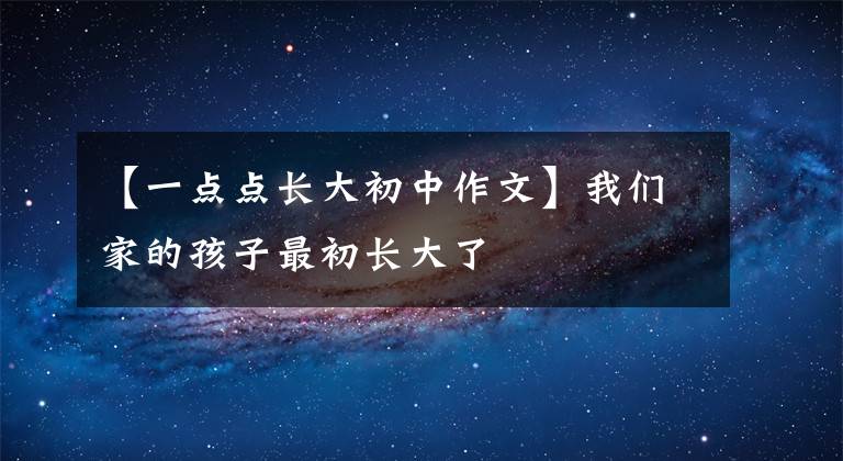 【一点点长大初中作文】我们家的孩子最初长大了