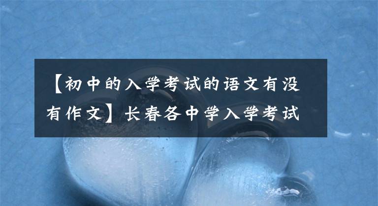 【初中的入学考试的语文有没有作文】长春各中学入学考试时间到了！什么内容都考吗？