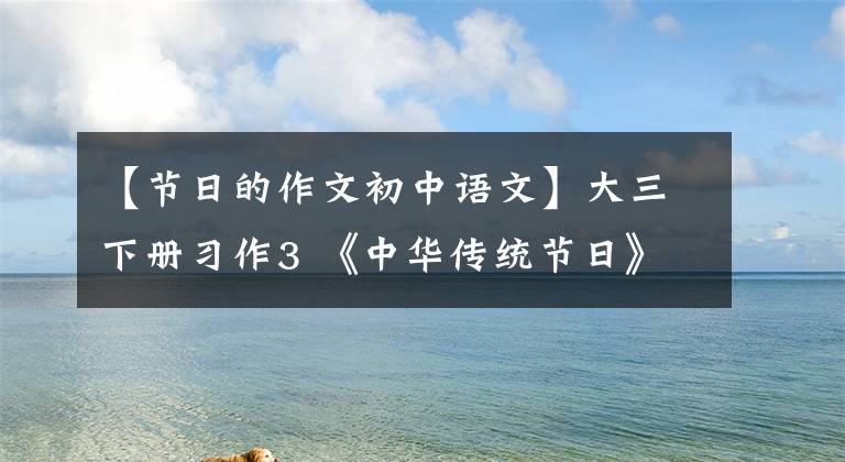 【节日的作文初中语文】大三下册习作3 《中华传统节日》，13篇范文，评论(2022.4)