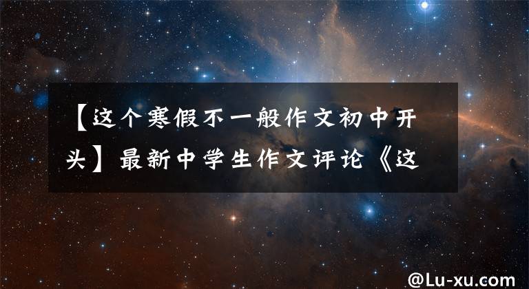 【这个寒假不一般作文初中开头】最新中学生作文评论《这个寒假不一样》，写下了自己独特的感觉