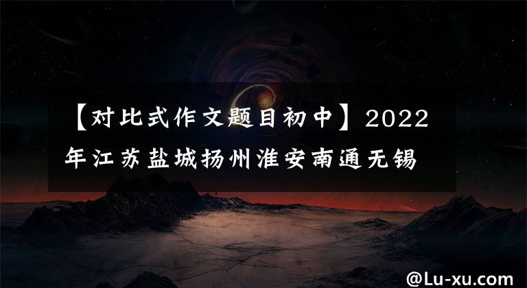 【对比式作文题目初中】2022年江苏盐城扬州淮安南通无锡泰州连云港期中考试作文题目出炉。