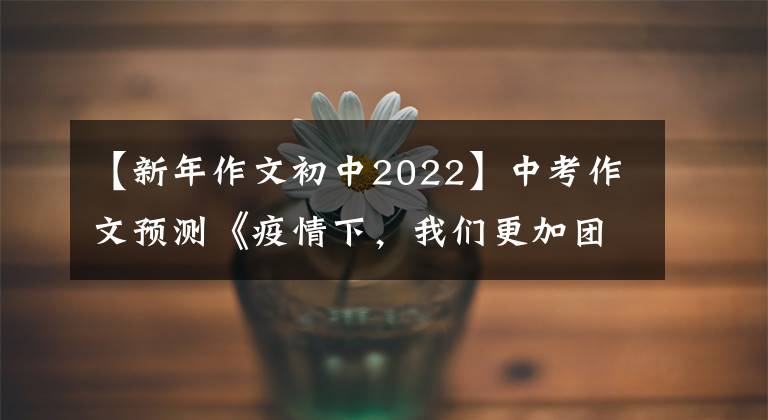 【新年作文初中2022】中考作文预测《疫情下，我们更加团结》 《抗疫路上，为你而歌》