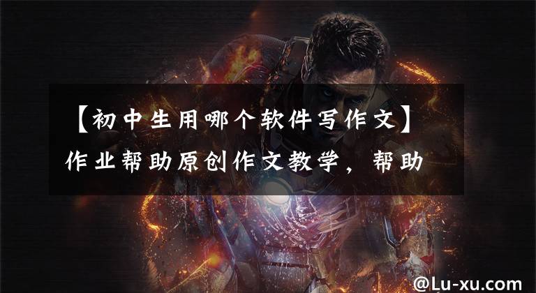 【初中生用哪个软件写作文】作业帮助原创作文教学，帮助高中生掌握有关写作的要领