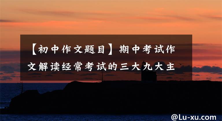 【初中作文题目】期中考试作文解读经常考试的三大九大主题，真题本来就这么简单！