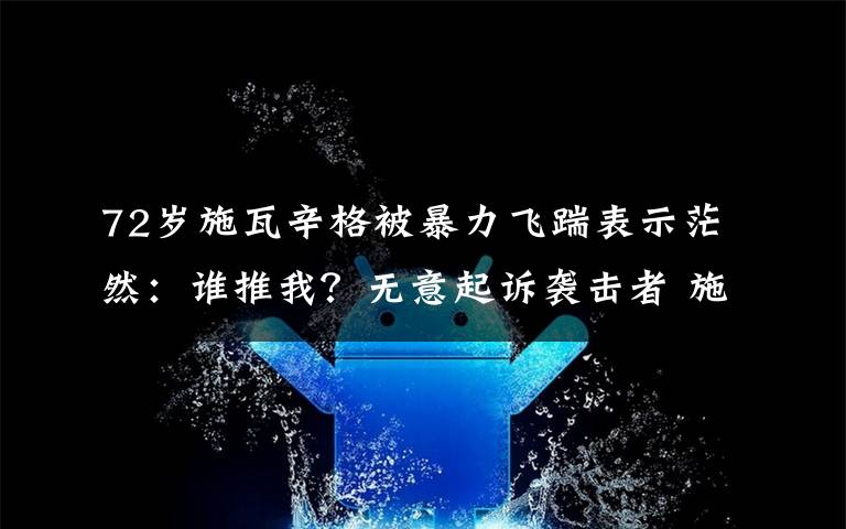 72岁施瓦辛格被暴力飞踹表示茫然：谁推我？无意起诉袭击者 施瓦辛格被踢手术中头部爆炸事故