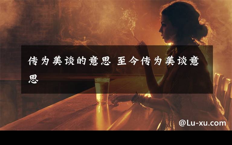 传为美谈的意思 至今传为美谈意思文章配图