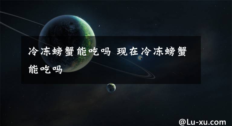冷冻螃蟹能吃吗 现在冷冻螃蟹能吃吗文章配图