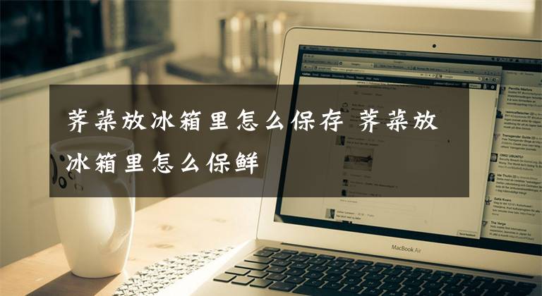 荠菜放冰箱里怎么保存 荠菜放冰箱里怎么保鲜文章配图