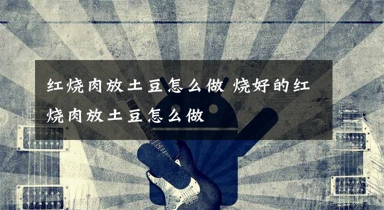 红烧肉放土豆怎么做 烧好的红烧肉放土豆怎么做文章配图