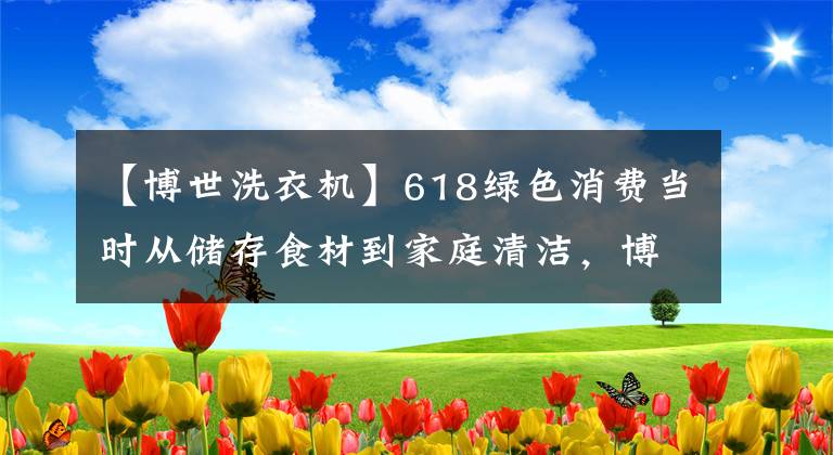 【博世洗衣机】618绿色消费当时从储存食材到家庭清洁，博世家族战争守护着健康的生活