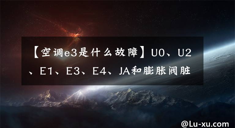 【空调e3是什么故障】U0、U2、E1、E3、E4、JA和膨胀阀脏阻塞失败