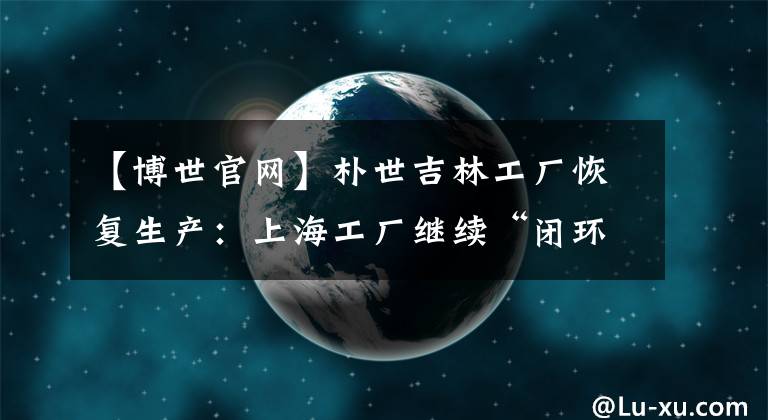 【博世官网】朴世吉林工厂恢复生产：上海工厂继续“闭环”