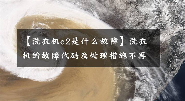 【洗衣机e2是什么故障】洗衣机的故障代码及处理措施不再害怕洗衣机的突然故障