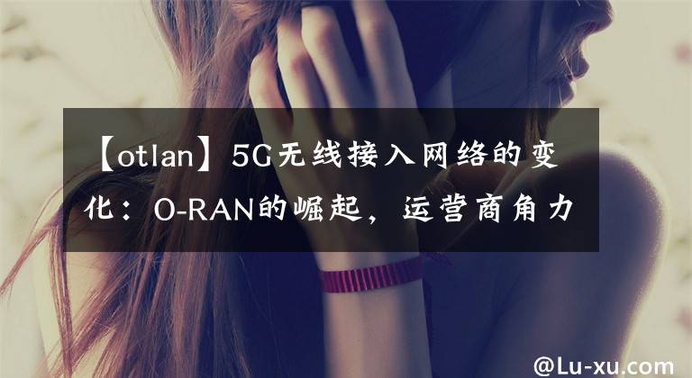 【otlan】5G无线接入网络的变化：O-RAN的崛起，运营商角力设备商。