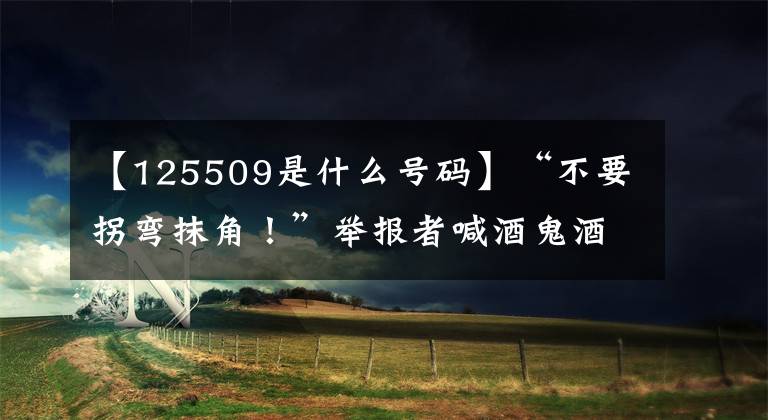 【125509是什么号码】“不要拐弯抹角！”举报者喊酒鬼酒：为什么不接受第三者感情？