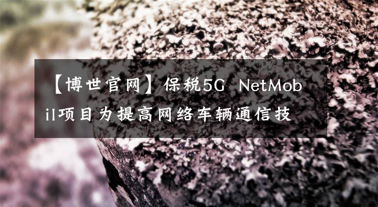 【博世官网】保税5G  NetMobil项目为提高网络车辆通信技术水平取得了新进展。