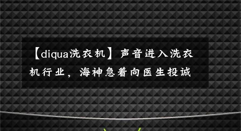 【diqua洗衣机】声音进入洗衣机行业，海神急着向医生投诚吗？