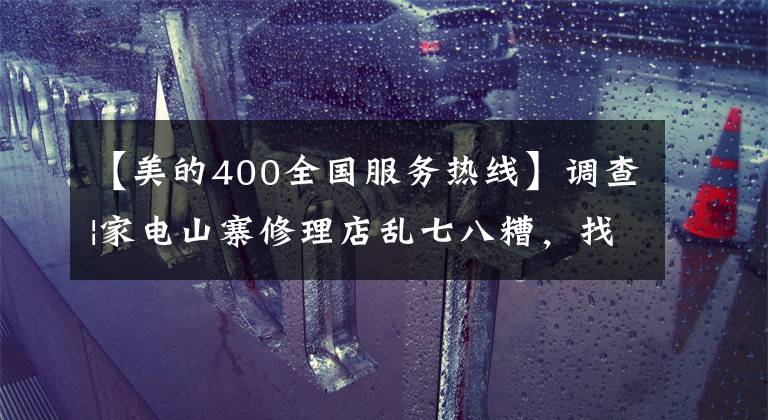 【美的400全国服务热线】调查|家电山寨修理店乱七八糟，找售后“正规军”确认这几点