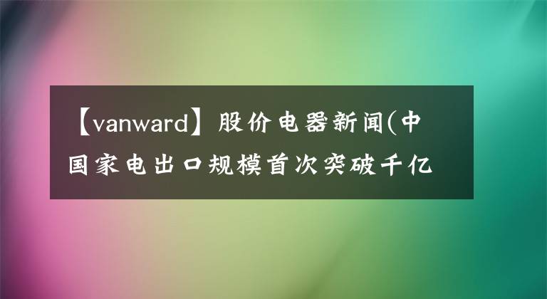 【vanward】股价电器新闻(中国家电出口规模首次突破千亿美元)