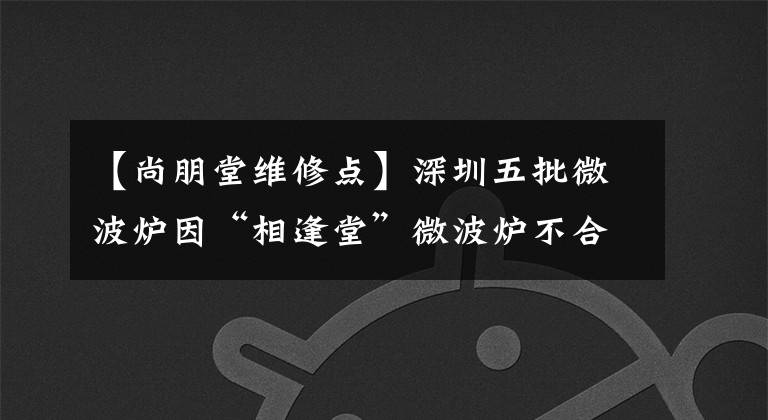 【尚朋堂维修点】深圳五批微波炉因“相逢堂”微波炉不合格而被列入黑名单。