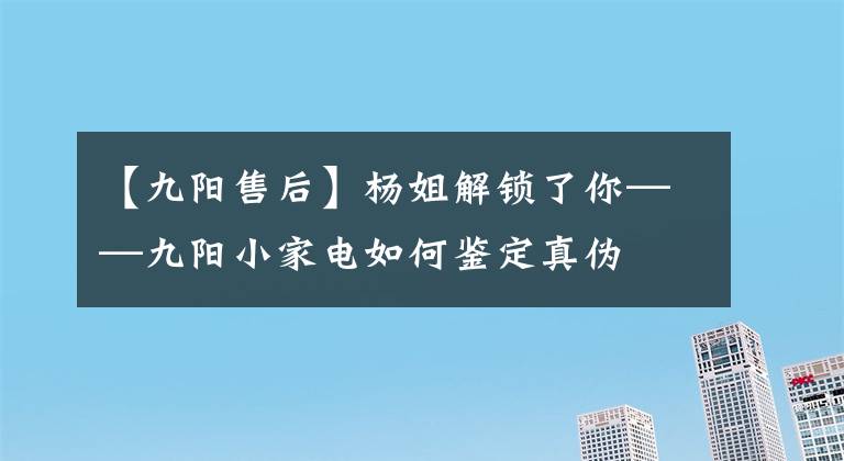 【九阳售后】杨姐解锁了你——九阳小家电如何鉴定真伪