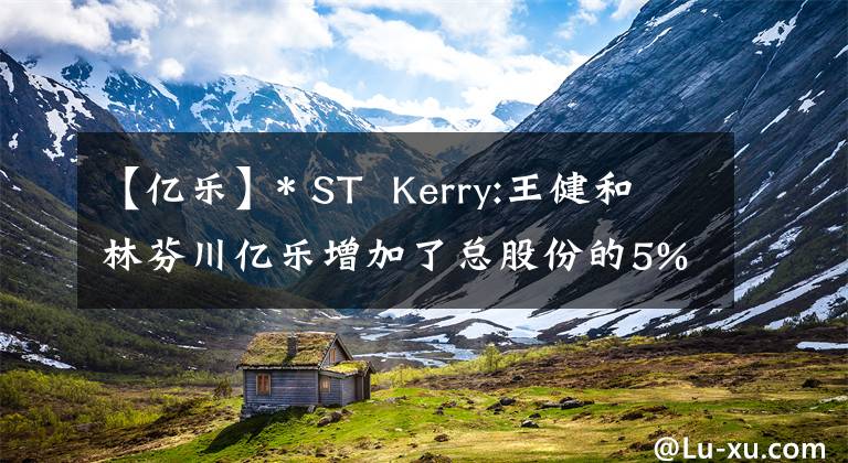 【亿乐】* ST  Kerry:王健和林芬川亿乐增加了总股份的5%