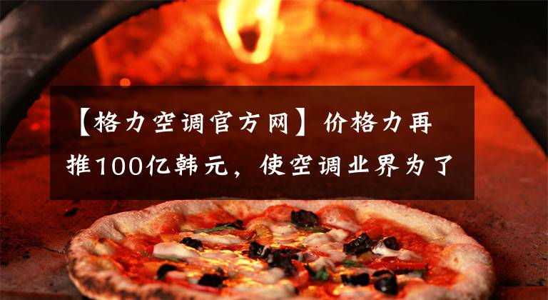 【格力空调官方网】价格力再推100亿韩元，使空调业界为了业绩展开价格战。