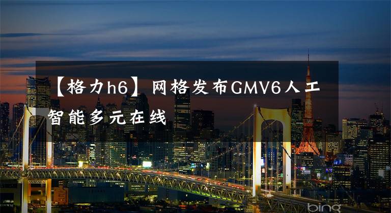 【格力h6】网格发布GMV6人工智能多元在线