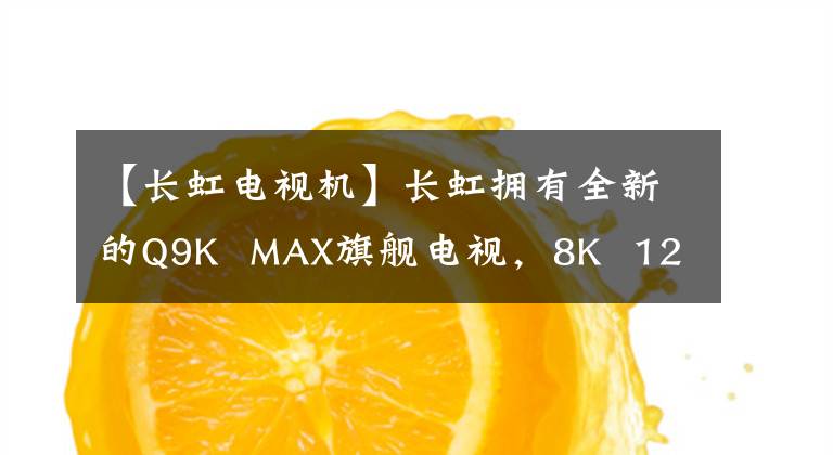 【长虹电视机】长虹拥有全新的Q9K  MAX旗舰电视，8K  120Hz，75-110英寸窄边框