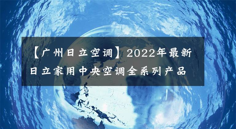 【广州日立空调】2022年最新日立家用中央空调全系列产品介绍。