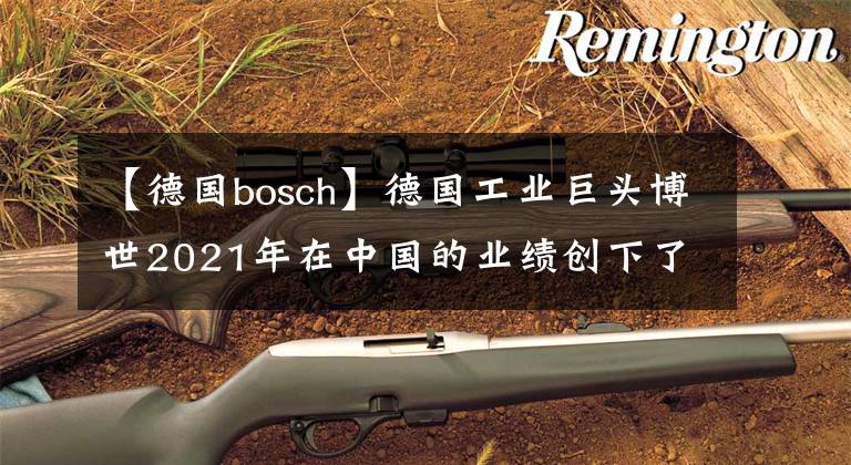 【德国bosch】德国工业巨头博世2021年在中国的业绩创下了历史新高