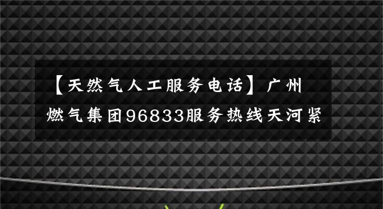【天然气人工服务电话】广州燃气集团96833服务热线天河紧急备用场所投建