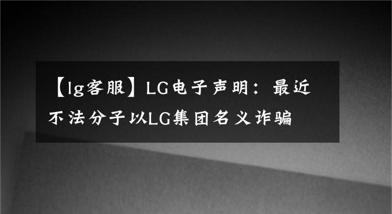【lg客服】LG电子声明：最近不法分子以LG集团名义诈骗
