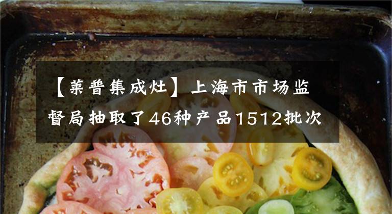 【莱普集成灶】上海市市场监督局抽取了46种产品1512批次不合格的114批次。