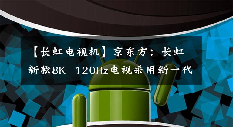 【长虹电视机】京东方：长虹新款8K  120Hz电视采用新一代8KADS真彩屏。