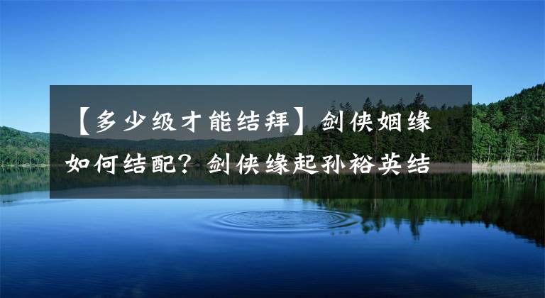 【多少级才能结拜】剑侠姻缘如何结配？剑侠缘起孙裕英结拜条件是什么？