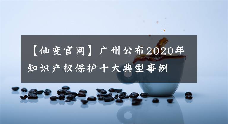 【仙变官网】广州公布2020年知识产权保护十大典型事例