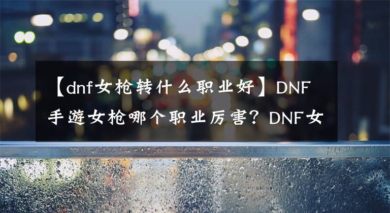 【dnf女枪转什么职业好】DNF手游女枪哪个职业厉害？DNF女枪怎么样？