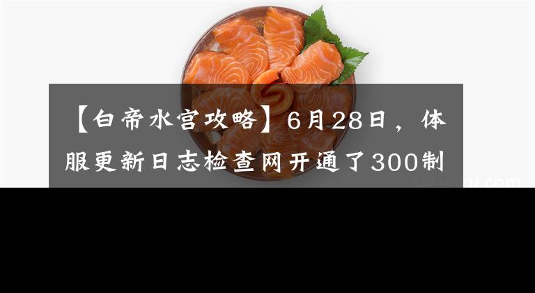 【白帝水宫攻略】6月28日，体服更新日志检查网开通了300制寿宫的复印件。